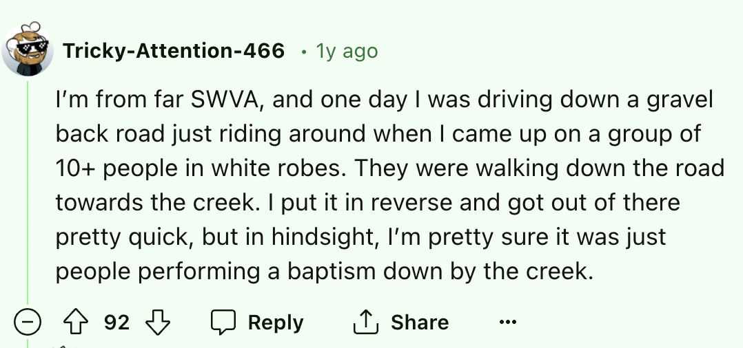 number - TrickyAttention466 . 1y ago I'm from far Swva, and one day I was driving down a gravel back road just riding around when I came up on a group of 10 people in white robes. They were walking down the road towards the creek. I put it in reverse and 